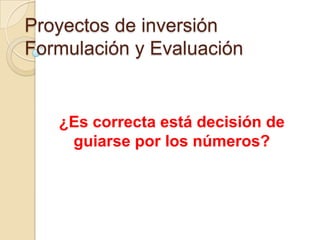 Proyectos de inversión
Formulación y Evaluación


   ¿Es correcta está decisión de
    guiarse por los números?
 