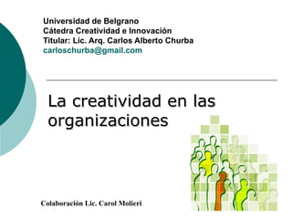 La creatividad en las organizaciones Universidad de Belgrano  Cátedra Creatividad e Innovación Titular: Lic. Arq. Carlos Alberto Churba [email_address] Colaboración Lic. Carol Molieri 