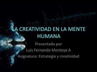 LA CREATIVIDAD EN LA MENTE
HUMANA
Presentado por
Luis Fernando Montoya A
Asignatura: Estrategia y creatividad
 