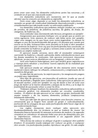 para crear una cosa, los elementos inductores serán las nociones y el
contexto en el que esa cosa puede existir.
       Los elementos inductores son necesarios, por lo que se puede
afirmar que la creación sin elementos es imposible.
       Para crear algo, dejando a un lado los elementos inductores, se
necesita un grupo de creatividad totalmente descondicionado y aunque
considerásemos que este puede existir no sabríamos justificarlo.
       Los elementos inductores que podemos utilizar pueden ser a partir
de sonidos, de palabras, de palabras escritas, de gestos, de frases, de
imágenes, de historias, etc...
       Para entender más claramente esta técnica, pongamos un ejemplo:
       Imaginemos que queremos trabajar con un grupo que se centre en
niños agresivos. Una manera de inducir este tema sería, por ejemplo,
coger una imagen en la que haya unos niños pegándose. Le damos la
imagen a uno de los participantes del grupo y le decimos que cuente qué
ocurre en la foto, transcurridos unos minutos se le pide a otro miembro
que continúe la historia. Una vez que los participantes han concluido, se
puede comentar la historia en grupo y veremos como a partir de una foto
tenemos un amplio material.
       El ejercicio puede variarse, para ello el animador comenzará
narrando la historia y dando suficientes datos introductorios para que
los demás miembros la continúen. Este ejercicio provocará reacciones
afectivas, ya que unos se identifican con su lenguaje, y otros con otro.
       Será una historia heterogénea, pero que tendrá gran importancia
y riqueza para estudiar y encontrar nuevos aspectos de la realidad que
queremos estudiar.
       Este ejercicio puede ser utilizado de dos maneras: para recoger
material o para reforzar la cohesión, comunicación y comprensión de los
miembros del grupo.
       En este tipo de ejercicios, la improvisación y la imaginación juegan
un papel muy importante.
       Otro tipo de ejercicios, son parecidos al anterior, puede ser que el
punto de partida y llegada sean inductores. Estos ejercicios se aplican en
el mundo escolar, como por ejemplo: en vez de darle a leer al niño una
pieza de teatro se le leerán elementos y pasajes de la obra y se le deja la
posibilidad de que pueda volver a crear la obra.
       *Podemos utilizar también los elementos inductores aplicándolos a
la creación gráfica. Los elementos pueden ser círculos, cuadrados,
rombos... El objetivo de este ejercicio es ver cómo un grupo, partiendo del
mismo número y de los mismos elementos, produce composiciones
totalmente diferentes.
       Para que este tipo de ejercicios desempeñe una función creaiva, es
conveniente que se hagan bien siendo en grupo o individualmente,
partiendo de la consigna de que cada participante debe hacer algo de lo
que anteriormente hizo.
       Las reglas necesarias para realizar estos ejercicios son
fundamentalmente dos. La primera es que se tratará de reunir los
elementos básicos haciendo la máxima economía de medios y la segunda
consistirá en introducir al máximo toda una serie de elementos que, por
su importancia, reducen prácticamente a un segundo plano los
elementos básicos.
       *Otra forma de inducir es utilizar el grito o cualquier otro símbolo
fonético. El animador puede empezar por inducir un grito, o cualquier
otro sonido. Los participantes pueden reproducir ese grito. En este simple


                                                                         12
 