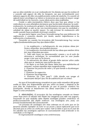 que su idea emitida va a ser evaluada por los demás así que la evalúa él
y cuando esté seguro de ella la lanzará, así que normalmente sino
estamos seguros de ella nos justificaremos antes de emitirla. En cuanto al
aspecto psico-sociológico se refiere a la persona que ocupa el mayor cargo
de autoridad en la reunión, cuyas ideas serán más aceptadas.
       Frente a estos parámetros Osborn dice que hay que situar a los
individuos en una atmósfera permisiva que les permita eliminar la auto-
evaluación, la evaluación grupal y los fenómenos psicosociales referentes
a la autoridad, si esto es así nos encontraremos con que la cantidad y
calidad de ideas es mucho mayor. En este proceso la evaluación sólo
existe cuando haya acabado el proceso creativo.
       Así que para lograr una buen brainstorming hay que potenciar la
implicación y creación dando, por tanto, menor importancia a la
explicación y evaluación.
       Teniendo en cuenta los principios del brainstorming hay varias
reglas fundamentales que hay que desarrollar:

            1. La aceptación y verbalización de mis propias ideas por
            locas y absurdas que puedan parecer.
            2. La aceptación incondicional de las ideas que emitan otros
            por muy absurdas que sean.
            3. Todo esto tiene un denominador común y es el acto de
            atreverse a verbalizar la normalidad que en uno puede
            surgir o por qué no la locura.
            4. La asociación de ideas: el grupo debe asociar sobre cada
            idea que se emite por muy pobre que sea.
            5. No dejar a un lado las ideas: éstas hay que explotarlas al
            máximo, incluso aquellas más insignificantes.
            6. Eliminar los juicios de valor y lo que tiende a dicotomizar
            las ideas.
            7. Eliminar la negación.
            8. Eliminar las preguntas.
            9. Eliminar los ¿”por qués”?. (Allí donde nos venga el
            mecanismo del por qué, ha de sustituirlo por el cómo).

       Así que el brainstorming consistirá en que cada miembro del grupo
suelte su idea, por disparatada que sea, sobre un tema, y después se de
una fase de evaluación, se entiende ya que el proceso creativo ha
finalizado, donde se desecharan las ideas inservibles y se intentará
llegar a una conclusión.

      5. ANALOG Í AS : El principio de las analogías consiste en tomar
como base para el estudio del objeto las imágenes que éste nos sugiere,
buscando en qué medida estos objetos análogos pueden contribuir al
perfeccionamiento del objeto anterior. Las analogías son, pues, un
proceso fundamental del conocimiento.
      Los procesos de analogía son más intensos en el niño que en la
persona adulta (ejemplo: el niño ve un avión y para explicarle qué es le
decimos que es como un coche que vuela). Esto se debe a que en el caso de
los adultos las analogías suponen el acercamiento más profundo a la
realidad y a la lógica.
      El razonamiento analógico crea controversias.




                                                                        14
 