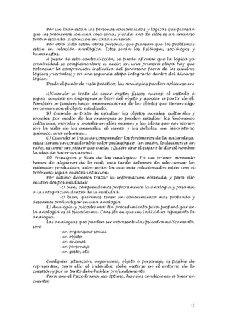 Por un lado están las personas racionalistas y lógicas que piensan
que los problemas son una cosa seria, y cada uno de ellos es un universo
propio estando la solución en cada universo.
      Por otro lado están otras personas que piensan que los problemas
están en relación analógica. Estos serán los fisiólogos, sociólogos y
humanistas.
      A pesar de esta contradicción, se puede afirmar que la lógica ya
creatividad se complementan; es decir, en una primera etapa hay que
potenciar la comprensión instintiva del fenómeno fuera de los cuadros
lógicos y verbales; y en una segunda etapa integrarlo dentro del discurso
lógico.
      Desde el punto de vista práctico, las analogías pueden aplicarse en:

       A)Cuando se trata de crear objetos físicos nuevos: el método a
seguir consiste en impregnarse bien del objeto y asociar a partir de él.
También se pueden hacer enumeraciones de los objetos que tienen algo
en común con el objeto estudiado.
       B) Cuando se trata de estudiar los objetos morales, culturales y
sociales: por medio de las analogías se pueden estudiar los fenómenos
culturales, morales y sociales en ellos mismos y las ideas que nos vienen
son la vida de los animales, el viento y los árboles, un laboratorio
químico, una columna...
       C) Cuando se trata de comprender los fenómenos de la naturaleza:
estas tienen un considerable valor pedagógico. Un avión, le decimos a un
niño, es como un pájaro que vuela. ¿Quién sino el pájaro le dio al hombre
la idea de hacer un avión?.
       D) Principios y fases de las analogías: En un primer momento
hemos de alejarnos de lo real, más tarde debemos de seleccionar los
estímulos producidos, estos serán los que más relacionados estén con el
problema según nuestra intuición.
       Por último debemos tratar la información obtenida y para ello
existen dos posibilidades:
             -O bien, comprendemos perfectamente la analogía y pasamos
a la integración dentro de la realidad.
             -O bien, queremos tener un conocimiento más profundo y
deseamos profundizar en una analogía.
       E) Analogía y psicodrama: Un procedimiento para profundizar en
la analogía es el psicodrama. Consiste en que un individuo represente la
analogía.
       Las analogías que pueden ser representadas psicodramáticamente,
son:
             -un organismo social
             -un objeto
             -un animal
             -un personaje
             -un gesto, etc.

      Cualquier situación, organismo, objeto o personaje, es posible de
representar, para ello el individuo debe meterse en el entorno de la
cuestión y por lo tanto debe hablar profundamente.
      Para que el Psicodrama sea óptimo, hay dos condiciones a tener en
cuenta:




                                                                        15
 