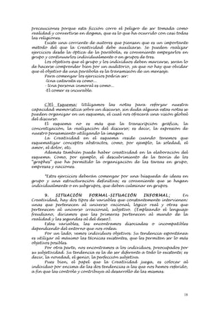 precauciones porque esta ficción corre el peligro de ser tomada como
realidad y convertirse en dogma, que es lo que ha ocurrido con casi todas
las religiones.
       Existe una corriente de autores que piensan que es un importante
método del que la Creatividad debe auxiliarse. Se pueden realizar
ejercicios desde la óptica de la parábola, es conveniente empezarlos en
grupo y continuarlos individualmente o en grupos de tres.
       Los objetivos que el grupo y los individuos deben marcarse, serán lo
de hacerse comprender bien por un auditorio, ya que no hay que olvidar
que el objetivo de una parábola es la transmisión de un mensaje.
       Para comenzar los ejercicios podría ser:
       -Una catarata es como...
       - Una persona inmoral es como...
       -El comer es incurable.


      C)El Esquema: Utilizamos las notas para reforzar nuestra
capacidad memorística sobre un discurso, sin duda alguna estas notas se
pueden organizar en un esquema, el cual nos ofrecerá una visión global
del discurso.
      El esquema no es más que la transcripción gráfica, la
concretización, la realización del discurso; es decir, la expresión de
nuestro pensamiento utilizando la imagen.
      La Creatividad en el esquema reside cuando tenemos que
esquematizar conceptos abstractos, como, por ejemplo, la soledad, el
amor, el dolor, etc.
      Además también puede haber creatividad en la elaboración del
esquema. Como, por ejemplo, el descubrimiento de la teoría de los
“graphes” que ha permitido la organización de las tareas en grupo,
empresas y naciones.

      *Estos ejercicios deberán comenzar por una búsqueda de ideas en
grupo y una estructuración definitiva; es conveniente que se hagan
individualmente o en subgrupos, que deben culminar en grupos.

       9.   SI TUAC I ÓN    FORM AL- SI TUAC I ÓN      INFORM AL :       En
Creatividad, hay dos tipos de variables que constantemente intervienen:
unas que pertenecen al universo racional, lógico real y otras que
pertenecen al universo irracional, subjetivo. (Empleando el lenguaje
freudiano, diríamos que las primeras pertenecen al mundo de la
realidad y las segundas al del deseo).
       Estas variables, las encontramos disociadas o incompatibles
dependiendo del entorno que nos rodea.
       Por un lado, vemos individuos objetivos. Su tendencia espontánea
es utilizar al máximo las técnicas existentes, que les permiten ser lo más
objetivos posibles.
       Por otra parte, nos encontramos a los individuos, preocupados por
su subjetividad. Su tendencia es la de ser diferente a todo lo existente; es
decir, la novedad, el genio, la perfección subjetiva.
       Pues bien, el papel que la Creatividad juega, es colocar al
individuo por encima de las dos tendencias a las que nos hemos referido,
a fin que las controle y contribuya al desarrollo de las mismas.




                                                                          18
 