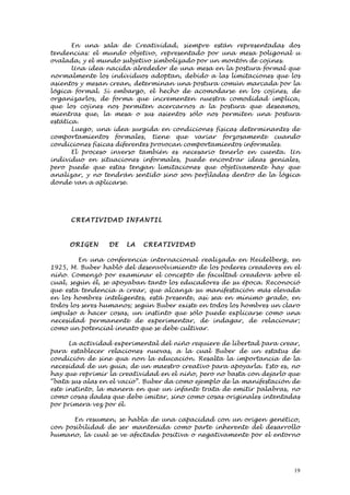 En una sala de Creatividad, siempre están representadas dos
tendencias: el mundo objetivo, representado por una mesa poligonal u
ovalada, y el mundo subjetivo simbolizado por un montón de cojines.
       Una idea nacida alrededor de una mesa en la postura formal que
normalmente los individuos adoptan, debido a las limitaciones que los
asientos y mesan crean, determinan una postura común marcada por la
lógica formal. Si embargo, el hecho de acomodarse en los cojines, de
organizarlos, de forma que incrementen nuestra comodidad implica,
que los cojines nos permiten acercarnos a la postura que deseamos,
mientras que, la mesa o sus asientos sólo nos permiten una postura
estática.
       Luego, una idea surgida en condiciones físicas determinantes de
comportamientos formales, tiene que variar forzosamente cuando
condiciones físicas diferentes provocan comportamientos informales.
       El proceso inverso también es necesario tenerlo en cuenta. Un
individuo en situaciones informales, puede encontrar ideas geniales,
pero puede que estas tengan limitaciones que objetivamente hay que
analizar, y no tendrán sentido sino son perfiladas dentro de la lógica
donde van a aplicarse.




      C REA TI VI D AD I NF ANTI L



     ORI GEN     DE    LA   CREATI VI D AD

         En una conferencia internacional realizada en Heidelberg, en
1925, M. Buber habló del desenvolvimiento de los poderes creadores en el
niño. Comenzó por examinar el concepto de facultad creadora sobre el
cual, según él, se apoyaban tanto los educadores de su época. Reconoció
que esta tendencia a crear, que alcanza su manifestación más elevada
en los hombres inteligentes, está presente, así sea en mínimo grado, en
todos los seres humanos; según Buber existe en todos los hombres un claro
impulso a hacer cosas, un instinto que sólo puede explicarse como una
necesidad permanente de experimentar, de indagar, de relacionar;
como un potencial innato que se debe cultivar.

      La actividad experimental del niño requiere de libertad para crear,
para establecer relaciones nuevas, a la cual Buber de un estatus de
condición de sine qua non la educación. Resalta la importancia de la
necesidad de un guía, de un maestro creativo para apoyarla. Esto es, no
hay que reprimir la creatividad en el niño, pero no basta con dejarlo que
“bata sus alas en el vacío”. Buber da como ejemplo de la manifestación de
este instinto, la manera en que un infante trata de emitir palabras, no
como cosas dadas que debe imitar, sino como cosas originales intentadas
por primera vez por él.

      En resumen, se habla de una capacidad con un origen genético,
con posibilidad de ser mantenida como parte inherente del desarrollo
humano, la cual se ve afectada positiva o negativamente por el entorno




                                                                       19
 