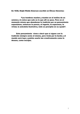 En 1838, Ralph Waldo Emerson escribió en Éticas literarias:



            “Los hombres muelen y muelen en el molino de un
axioma y lo único que sale es lo que allí se puso. Pero en el
momento mismo que abandonan la tradición por un pensamiento
espontáneo, entonces la poesía, el ingenio, la esperanza, la
virtud, la anécdota ilustrativa, todo se precipita en su ayuda”.



      Este pensamiento viene a decir que si sigues con la
tradición siempre serás el mismo, pero tírala por la borda y el
mundo será tuyo y podrás usarlo tan creativamente como lo
desees, como escojas.




                                                                  2
 