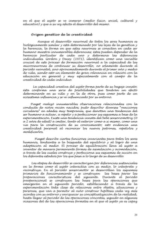 en el que el sujeto se ve inmerso (medio físico, social, cultural y
educativo) y que a su vez afecta el desarrollo del mismo.


     Orige n gen ético de la creativ id ad

         Aunque el desarrollo neuronal de todos los seres humanos es
biológicamente similar y está determinado por las leyes de la genética y
la herencia, la forma en que estas neuronas se conectan en cada ser
humano muestra innumerables diferencias; éstas pueden depender de la
herencia particular de cada uno y determina las diferencias
individuales. Gordon y Dacey (1971), identifican como una variable
crucial de este proceso de formación neuronal a la capacidad de las
microneuronas de continuar su desarrollo, no solamente durante el
periodo neonatal, sino aproximadamente durante el primer año y medio
de vida, siendo esto un elemento de gran relevancia en relación con la
educación en general y muy especialmente con el campo de la
creatividad de cada individuo.

       La capacidad creativa del sujeto forma parte de su bagaje innato;
ésta conforma una serie de posibilidades que tendrán un efecto
determinante en su vida y en la de otros, pues como parte de un
ecosistema influencia y se ve influenciado por su entorno.

     Piaget realizó innumerables observaciones relacionadas con la
conducta de niños recién nacidos; pudo describir diversas “reacciones
circulares” en edades muy tempranas, que denotan una tendencia del
ser humano a actuar, a repetir y a perfeccionar sus esquemas a base de la
experimentación. Existe una tendencia innata del bebé sensoriomotriz (0
a 2 años de edad) a imitar, tanto al exterior como a sí mismo, como una
vía para la construcción de su conocimiento; esto evidencia una
creatividad personal al reconocer los nuevos patrones, repetirlos y
modificarlos.

         Piaget describe ciertas funciones invariantes para todos los seres
humanos, tendientes a la búsqueda del equilibrio y al logro de una
adaptación al medio. El proceso de equilibración lleva al sujeto a
inventar de manera permanente formas de asimilación y acomodación,
a través de las cuales construye y perfecciona sus esquemas de acción en
los diferentes estadios por los que pasa a lo largo de su desarrollo.

     Las etapas de desarrollo se caracterizan por diferencias sustanciales
en la forma como el sujeto interactúa con su medio, lo interpreta y
reconstruye. En el periodo sensorimotor se desarrollan los esquemas
primarios de funcionamiento y se construyen          las bases parar las
preparaciones características del siguiente. Durante el periodo
preoperacional se construyen las bases para las operaciones que
emergerán en el siguiente periodo, estableciendo a través de la
experimentación toda clase de relaciones entre objetos, situaciones y
personas, que van a permitir al niño construir hipótesis cada vez más
acordes con su entorno y enriquecer su conceptualización de la realidad,
hasta llegar al periodo de las operaciones concretas, seguido en algunas
ocasiones del de las operaciones formales en el que el sujeto ya es capaz



                                                                         20
 