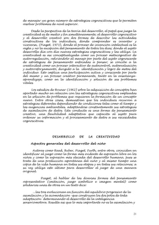 de manejar un gran número de estrategias cognoscitivas que le permiten
resolver problemas de nivel superior.

      Desde la perspectiva de la teoría del desarrollo, el papel que juega la
creatividad es de medio y fin simultáneamente; el desarrollo cognoscitivo
y el desarrollo creativo son dos formas de describir las actividades
constructivas de los individuos, donde comprender es inventar y
viceversa, (Piaget, 1973), donde el proceso de invención intelectual es la
regla y no la excepción del pensamiento de todos los días; donde el sujeto
desarrolla día con día nuevas estrategias cognoscitivas y las utiliza. La
creatividad es así conceptualizada como un proceso metacognitivo de
autorregulación, refiriéndolo al manejo por parte del sujeto cognoscente
de estrategias de pensamiento enfocadas a pensar; se concibe a la
creatividad como un proceso interactivo de autocontrol, autoevaluación
y autorreforzamiento, dirigido a la identificación y logro de metas del
individuo. Esto implica una participación activa y consciente por parte
del mismo y un proceso creativo permanente, tanto en la enseñanza-
aprendizaje, como en la identificación y solución de sus problemas
vitales.

      Los estudios de Bruner (1962) sobre la adquisición de conceptos han
aportado mucho en relación con las estrategias cognoscitivas empleadas
en la solución de problemas que requieren la formación de un concepto
nuevo. Entre otras cosas, demuestran que los individuos recurren a
estrategias diferentes dependiendo de condiciones tales como el tiempo y
las exigencias ambientales, adaptándose constantemente sus estrategias
de asimilación de datos. Esta conducta es una forma de pensamiento
creativo, una flexibilidad adaptativa que capacita al sujeto para
ordenar su información y el procesamiento de datos a sus necesidades
cognoscitivas.




                    DESARRO LL O      DE    LA   CREATI VID AD

     Aspe ctos gen e ral e s del desarrol lo del niñ o

      Autores como Read, Buber, Piaget, Furth, entre otros, coinciden en
identificar al juego como la forma más evidente de expresión libre en los
niños y como la expresión más elecada del desarrollo humano, pues se
trata de una producción espontánea del niño y al mismo tiempo una
copia de la vida humana en todas sus etapas y en todas sus relaciones; a
su vez utiliza este último para desarrollar el juego de una manera
original.

            Piaget, al hablar de las diversas formas del pensamiento
representativo (imitación, juego simbólico e imagen mental) como
solidarias unas de otras en un texto dice:

      ...las tres evolucionan en función del equilibrio progresivo de la
asimilación y la acomodación –que construyen los dos polos de toda
adaptación- determinando el desarrollo de la inteligencia
sensoriomotora. Resulta así que lo más importante no es la asimilación y



                                                                           21
 