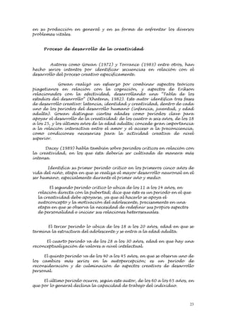 en su producción en general y en su forma de enfrentar los diversos
problemas vitales.


     Proce so de desarrol lo de la creativi d ad



        Autores como Gowan (1972) y Torrance (1983) entre otros, han
hecho serios intentos por identificar secuencias en relación con el
desarrollo del proceso creativo específicamente.

             Gowan realizó un esfuerzo por combinar aspectos teóricos
piagetianos en relación con la cognición, y aspectos de Erikson
relacionados con la afectividad, desarrollando una “Tabla de los
estadios del desarrollo” (Khatena, 1982). Este autor identifica tres fases
de desarrollo creativo: latencia, identidad y creatividad, dentro de cada
uno de los periodos del desarrollo humano (infancia, juventud, y edad
adulta). Gowan distingue ciertas edades como periodos clave para
apoyar el desarrollo de la creatividad: de los cuatro a seis años, de los 18
a los 25, y los últimos años de la edad adulta; concede gran importancia
a la relación interactiva entre el amor y el acceso a la preconciencia,
como condiciones necesarias para la actividad creativa de nivel
superior.

      Dacey (1989) habla también sobre periodos críticos en relación con
la creatividad, en los que ésta debería ser cultivada de manera más
intensa.

      Identifica su primer periodo crítico en los primeros cinco años de
vida del niño, etapa en que se realiza el mayor desarrollo neuronal en el
ser humano, especialmente durante el primer año y medio.

        El segundo periodo crítico lo ubica de los 11 a los 14 años, en
  relación directa con la pubertad; dice que éste es un periodo en el que
  la creatividad debe apoyarse, ya que al hacerlo se apoya el
  autoconcepto y la motivación del adolescente, precisamente en una
  etapa en que se observa la necesidad de redefinir sus propios aspectos
  de personalidad e iniciar sus relaciones heterosexuales.


      El tercer periodo lo ubica de los 18 a los 20 años, edad en que se
termina la estructura del adolescente y se entra a la edad adulta.

      El cuarto periodo va de los 28 a los 30 años, edad en que hay una
reconceptualización de valores a nivel intelectual.

     El quinto periodo va de los 40 a los 45 años, en que se observa uno de
los cambios más serios en la autopercepción; es un periodo de
reconsideración y de culminación de aspectos creativos de desarrollo
personal.

     El último periodo ocurre, según este autor, de los 60 a los 65 años, en
que por lo general declina la capacidad de trabajo del individuo.



                                                                          23
 