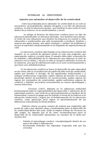 ESTI M ULA R   LA    C REATI VID AD

     Aspe ctos que estimul an el desarrol lo de la cre ativ id ad

        Entre las propuestas para estimular la creatividad en el niño se
encuentran, principalmente, aspectos dirigidos a un tipo de educación
creativa, no sólo la educación escolar, sino también la que recibe el niño
dentro de su entorno, en su núcleo familiar y social.

           Se utiliza el término de educación creativa para un tipo de
educación planificada no sólo para aprender, sino también para pensar.
Se trata de una educación que elimine los prejuicios en cuanto a roles
adecuados e inadecuados; que esté encaminada a producir hombres y
mujeres que sepan pensar, que sepan analizar y resolver los problemas a
los que se enfrenten cotidianamente en la búsqueda de mejores formas de
vida.

       La educación creativa está basada en la intervención creativa del
maestro; en su actitud de apertura frente al niño que pregunta, que
experimenta, explora y prueba ideas. El maestro debe estar consciente de
la utilidad y aplicabilidad de la información que adquiere el niño en
relación con su medio, y de que no sólo es necesario estimular el área de
la memoria, sino que la información sufre en el niño un procesamiento y
que tiene una utilidad práctica.

       En la educación creativa se busca el desarrollo de esta capacidad
en los niños, esto es, la producción de sujetos de alto nivel de creatividad,
sujetos que tiendan a divergir de los significados tradicionales y a
realizar producciones originales, sujetos capaces de percibir los sucesos
personales dentro de parámetros no convencionales, sujetos capaces de
regirse por parámetros de reciprocidad, sujetos autónomos capaces de
construir y explotar sus propios conocimientos en nuevos aprendizajes y
nuevas soluciones.

              Torrance (1963), deposita en la influencia ambiental
prácticamente toda la responsabilidad del desarrollo o inhibición de la
capacidad creativa, y por ende de su aprovechamiento en beneficio de la
humanidad. Censura el apego que ha habido a través de la historia a la
educación tradicional y pugna por el fortalecimiento de la educación
creativa, como esperanza para lograr el aprovechamiento de las
diferencias individuales en forma positiva.

        Podrían citarse un gran número de autores que comparten este
punto de vista y que aportan ideas y fundamentos para el desarrollo de
la creatividad dentro del aula. Dado el amplio trabajo de Torrance en
este campo, los aspectos que él de cómo recomendaciones para el
desarrollo de la creatividad representan un resumen de lo dicho por
muchos otro.

     -   Postula el aprendizaje creativo, conceptualizado dentro de un
         marco de orden e información.
     -   Recomienda fomentar las respuestas originales más que las
         correctas.


                                                                           25
 