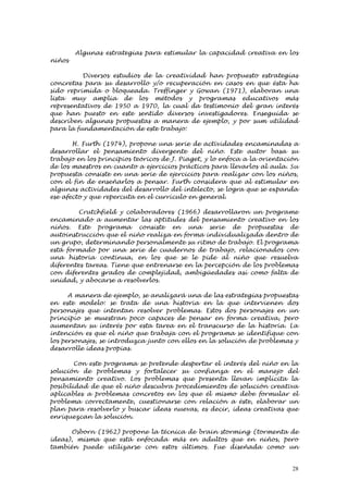 Algunas estrategias para estimular la capacidad creativa en los
niños

          Diversos estudios de la creatividad han propuesto estrategias
concretas para su desarrollo y/o recuperación en casos en que ésta ha
sido reprimida o bloqueada. Treffinger y Gowan (1971), elaboran una
lista muy amplia de los métodos y programas educativos más
representativos de 1950 a 1970, la cual da testimonio del gran interés
que han puesto en este sentido diversos investigadores. Enseguida se
describen algunas propuestas a manera de ejemplo, y por sum utilidad
para la fundamentación de este trabajo:

       H. Furth (1974), propone una serie de actividades encaminadas a
desarrollar el pensamiento divergente del niño. Este autor basa su
trabajo en los principios teóricos de J. Piaget, y lo enfoca a la orientación
de los maestros en cuanto a ejercicios prácticos para llevarlos al aula. Su
propuesta consiste en una serie de ejercicios para realizar con los niños,
con el fin de enseñarlos a pensar. Furth considera que al estimular en
algunas actividades del desarrollo del intelecto, se logra que se expanda
ese afecto y que repercuta en el currículo en general.

         Crutchfield y colaboradores (1966) desarrollaron un programe
encaminado a aumentar las aptitudes del pensamiento creativo en los
niños. Este programa consiste en una serie de propuestas de
autoinstrucción que el niño realiza en forma individualizada dentro de
un grupo, determinando personalmente su ritmo de trabajo. El programa
está formado por una serie de cuadernos de trabajo, relacionados con
una historia continua, en los que se le pide al niño que resuelva
diferentes tareas. Tiene que entrenarse en la percepción de los problemas
con diferentes grados de complejidad, ambigüedades así como falta de
unidad, y abocarse a resolverlos.

      A manera de ejemplo, se analizará una de las estrategias propuestas
en este modelo: se trata de una historia en la que intervienen dos
personajes que intentan resolver problemas. Estos dos personajes en un
principio se muestran poco capaces de pensar en forma creativa, pero
aumentan su interés por esta tarea en el transcurso de la historia. La
intención es que el niño que trabaja con el programa se identifique con
los personajes, se introduzca junto con ellos en la solución de problemas y
desarrolle ideas propias.

        Con este programa se pretende despertar el interés del niño en la
solución de problemas y fortalecer su confianza en el manejo del
pensamiento creativo. Los problemas que presenta llevan implícita la
posibilidad de que el niño descubra procedimientos de solución creativa
aplicables a problemas concretos en los que él mismo debe formular el
problema correctamente, cuestionarse con relación a éste, elaborar un
plan para resolverlo y buscar ideas nuevas, es decir, ideas creativas que
enriquezcan la solución.

      Osborn (1962) propone la técnica de brain storming (tormenta de
ideas), misma que está enfocada más en adultos que en niños, pero
también puede utilizarse con estos últimos. Fue diseñada como un


                                                                           28
 