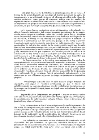 Esta fase tiene como finalidad la sensibilización de los niños. A
través de la sensibilización se moviliza el ámbito primario de éstos, la
imaginación y la actividad. Se pone al alcance de ellos toda clase de
medios artísticos, para lograr el contacto lúdico con los medios de
expresión artística, como base para inducir inicialmente su creatividad.
Se enfrentan en grupo e individualmente a la solución de problemas y
conflictos, lo que moviliza su capacidad para identificar y resolverlos.

        La primera fase es un periodo de sensibilización, entendiendo por
ello el fomento sistemático del comportamiento espontáneo de los niños.
Puede caracterizarse también como un periodo para hacer sensibles
todos los sentidos, centrando la atención a un dominio más logrado de
la realidad, a través de los medios del juego artístico o estético. La
apertura a situaciones no tan comunes, fuerza a los niños a probar
incesantemente nuevos ensayos, examinarlos detenidamente y convertir
en familiar lo extraño por medio de la comprobación empírica. En esta
fase no hay intromisiones concretas por parte del maestro, los niños se ven
forzados a comprometer en la acción su espontaneidad, su imaginación
y los conocimientos de que disponen. La sensibilización se limita a la
animación de los niños a que se dediquen sin más preocupación a la
improvisación y a la experimentación, hasta lograr que presenten sus
puntos fuertes y débiles sin temor a la censura del profesor.
          Se busca capacitar a los niños para representar los modos de
comportamiento y expresión que han sido sometidos a normas. Esta fase
debe hacer propuestas temáticas concretas, ni suministrar excesivas
ayudas de tipo técnico. Éste es el momento crítico en el que el profesor
debe superar su primera prueba de capacidad, pues su papel como
observador resultará decisivo para el ulterior desarrollo de los procesos
de creatividad. Si lo consigue, habrá estimulado debidamente a los
niños que se ven obligados a poner en juego su potencial e iniciativa
propias.

           Wollschlager advierte que en esta pueden surgir procesos de
regresión, que según él resultan artificiales, ya que a través del
establecimiento de nuevas relaciones con la realidad se transforman en
fenómenos de progresión; aquí juega un papel muy importante la ayuda
del profesor.

       Segun d a fase (refle xión en grupo). Consiste en pensar sobre
una situación, enjuiciando y constatando hechos y posturas. Por ejemplo,
la constatación de determinados reflejos ópticos, como el fenómeno de
perspectiva o el de refracción.

      En la primera fase se buscó la movilización del ámbito primario de
los niños, la imaginación y la actividad. Por medio de la reflexión, los
niños aprenden a utilizar las capacidades recién descubiertas y a formar
juicios acerca de la realidad social, esto es, del ámbito secundario. En el
proceso de la activación de la creatividad, la reflexión funge como un
puente entre la subjetividad y la objetividad de los individuos.

          La reflexión se convierte en un elemento determinante en el
desarrollo del ser humano. Su ejercicio continuo coadyuva en la
formación de un adulto maduro y crítico. En el proceso reflexivo el grupo
juega un papel importante, pues sirve como un espejo que ayuda a


                                                                         30
 