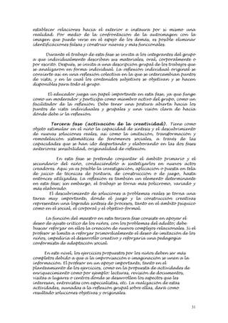 establecer relaciones hacia el exterior e instaura por sí mismo una
realidad. Por medio de la confrontación de la autoimagen con la
imagen que puede verse en el espejo de los demás, es posible eliminar
identificaciones falsas y construir nuevas y más funcionales.

      Durante el trabajo de esta fase se invita a los integrantes del grupo
a que individualmente describan sus materiales, oral, corporalmente o
por escrito. Después, se invita a una descripción grupal de los trabajos que
se analizaron en forma individual. La reflexión individual original se
convierte así en una reflexión colectiva en la que se intercambian puntos
de vista, y en la cual los contenidos subjetivos se objetivan y se hacen
disponibles para todo el grupo.

        El educador juega un papel importante en esta fase, ya que funge
como un moderador y participa como miembro activo del grupo, como un
facilitador de la reflexión. Debe tener una postura abierta hacia los
puntos de vista individuales y grupales y una visión clara de hacia
dónde debe ir la reflexión.

         Terce ra fase (activación de la cre ativi d ad ). Tiene como
objeto estimular en el niño la capacidad de síntesis y el descubrimiento
de nuevas soluciones reales, así como la imitación, transformación y
remodelación sistemáticas de fenómenos sociales, a través de las
capacidades que se han ido despertando y elaborando en las dos fases
anteriores: sensibilidad, originalidad de reflexión.

           En esta fase se pretende conjuntar el ámbito primario y el
secundario del niño, conduciéndolo a sintetizarlos en nuevos actos
creadores. Aquí ya es posible la investigación, aplicación o puesta en tela
de juicio de técnicas de pintura, de construcción o de juego, hasta
entonces utilizadas. La reflexión es también un elemento determinante
en esta fase; sin embargo, el trabajo se torna más policromo, variado y
más elaborado.
       El descubrimiento de soluciones a problemas reales se torna una
tarea muy importante, donde el juego y la construcción creativas
representan una lograda síntesis de procesos, tanto en el ámbito psíquico
como en el social, el corporal y el objetivo-formal.

      La función del maestro en esta tercera fase consiste en apoyar el
deseo de ajuste crítico de los niños, con los problemas del adulto; debe
buscar reforzar en ellos la creación de nuevos complejos relacionales. Si el
profesor se limita a reforzar primordialmente el deseo de imitación de los
niños, impediría el desarrollo creativo y reforzaría una pedagogía
conformista de adaptación social.

      En este nivel, los ejercicios propuestos por los niños deben ser más
completos debido a que a la improvisación e imaginación se unen a la
información. El profesor en un apoyo importante, tanto en el
planteamiento de los ejercicios, como en la propuesta de actividades de
enriquecimiento como por ejemplo: lecturas, revisión de documentos,
visitas a lugares o centros donde se desarrollen los aspectos que les
interesan, entrevistas con especialistas, etc. La realización de estas
actividades, aunadas a la reflexión grupal sobre ellas, dará como
resultado soluciones objetivas y originales.


                                                                             31
 