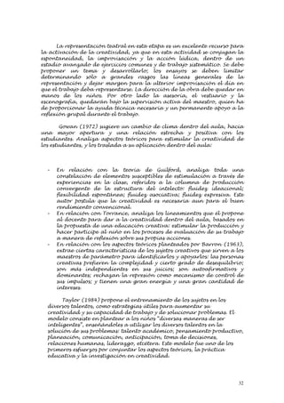 La representación teatral en esta etapa es un excelente recurso para
la activación de la creatividad, ya que en esta actividad se conjugan la
espontaneidad, la improvisación y la acción lúdica, dentro de un
estadio avanzado de ejercicios comunes y de trabajo sistemático. Se debe
proponer un tema y desarrollarlo; los ensayos se deben limitar
determinando sólo a grandes rasgos las líneas generales de la
representación y dejar margen para la ulterior improvisación el día en
que el trabajo deba representarse. La dirección de la obra debe quedar en
manos de los niños. Por otro lado la asesoría, el vestuario y la
escenografía, quedarán bajo la supervisión activa del maestro, quien ha
de proporcionar la ayuda técnica necesaria y un permanente apoyo a la
reflexión grupal durante el trabajo.

        Gowan (1972) sugiere un cambio de clima dentro del aula, hacia
una mayor apertura y una relación estrecha y positiva con los
estudiantes. Analiza aspectos teóricos para estimular la creatividad de
los estudiantes, y los traslada a su aplicación dentro del aula:




  -   En relación con la teoría de Guilford, analiza toda una
      constelación de elementos susceptibles de estimulación a través de
      experiencias en la clase, referidos a la columna de producción
      convergente de la estructura del intelecto: fluidez ideacional;
      flexibilidad espontánea; fluidez asociativa; fluidez expresiva. Este
      autor postula que la creatividad es necesaria aun para el buen
      rendimiento convencional.
  -   En relación con Torrance, analiza los lineamientos que él propone
      al docente para dar a la creatividad dentro del aula, basados en
      la propuesta de una educación creativa: estimular la producción y
      hacer partícipe al niño en los procesos de evaluación de su trabajo
      a manera de reflexión sobre sus propias acciones.
  -   En relación con los aspectos teóricos planteados por Barron (1963),
      extrae ciertas características de los sujetos creativos que sirven a los
      maestros de parámetro para identificarlos y apoyarlos: las personas
      creativas prefieren la complejidad y cierto grado de desequilibrio;
      son más independientes en sus juicios; son autoafirmativos y
      dominantes; rechazan la represión como mecanismo de control de
      sus impulsos; y tienen una gran energía y una gran cantidad de
      intereses.

        Taylor (1984) propone el entrenamiento de los sujetos en los
  diversos talentos, como estrategias útiles para aumentar su
  creatividad y su capacidad de trabajo y de solucionar problemas. El
  modelo consiste en plantear a los niños “diversas maneras de ser
  inteligentes”, enseñándoles a utilizar los diversos talentos en la
  solución de sus problemas: talento académico, pensamiento productivo,
  planeación, comunicación, anticipación, toma de decisiones,
  relaciones humanas, liderazgo, etcétera. Este modelo fue uno de los
  primeros esfuerzos por conjuntar los aspectos teóricos, la práctica
  educativa y la investigación en creatividad.




                                                                            32
 