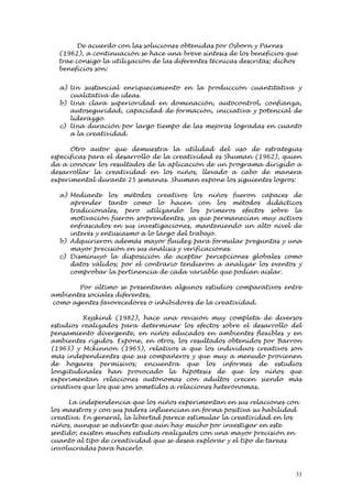 De acuerdo con las soluciones obtenidas por Osborn y Parnes
  (1962), a continuación se hace una breve síntesis de los beneficios que
  trae consigo la utilización de las diferentes técnicas descritas; dichos
  beneficios son:


  a) Un sustancial enriquecimiento en la producción cuantitativa y
     cualitativa de ideas.
  b) Una clara superioridad en dominación, autocontrol, confianza,
     autoseguridad, capacidad de formación, iniciativa y potencial de
     liderazgo.
  c) Una duración por largo tiempo de las mejoras logradas en cuanto
     a la creatividad.

      Otro autor que demuestra la utilidad del uso de estrategias
específicas para el desarrollo de la creatividad es Shuman (1962), quien
da a conocer los resultados de la aplicación de un programa dirigido a
desarrollar la creatividad en los niños, llevado a cabo de manera
experimental durante 25 semanas. Shuman expone los siguientes logros:

  a) Mediante los métodos creativos los niños fueron capaces de
     aprender tanto como lo hacen con los métodos didácticos
     tradicionales, pero utilizando los primeros efectos sobre la
     motivación fueron sorprendentes, ya que permanecían muy activos
     enfrascados en sus investigaciones, manteniendo un alto nivel de
     interés y entusiasmo a lo largo del trabajo.
  b) Adquirieron además mayor fluidez para formular preguntas y una
     mayor precisión en sus análisis y verificaciones.
  c) Disminuyó la disposición de aceptar percepciones globales como
     datos válidos; por el contrario tendieron a analizar los eventos y
     comprobar la pertinencia de cada variable que podían aislar.

       Por último se presentarán algunos estudios comparativos entre
ambientes sociales diferentes,
como agentes favorecedores o inhibidores de la creatividad.

          Rejskind (1982), hace una revisión muy completa de diversos
estudios realizados para determinar los efectos sobre el desarrollo del
pensamiento divergente, en niños educados en ambientes flexibles y en
ambientes rígidos. Expone, en otros, los resultados obtenidos por Barron
(1963) y Mckinnon (1965), relativos a que los individuos creativos son
más independientes que sus compañeros y que muy a menudo provienen
de hogares permisivos; encuentra que los informes de estudios
longitudinales han provocado la hipótesis de que los niños que
experimentan relaciones autónomas con adultos crecen siendo más
creativos que los que son sometidos a relaciones heterónomas.

     La independencia que los niños experimentan en sus relaciones con
los maestros y con sus padres influencian en forma positiva su habilidad
creativa. En general, la libertad parece estimular la creatividad en los
niños, aunque se advierte que aún hay mucho por investigar en este
sentido; existen muchos estudios realizados con una mayor precisión en
cuanto al tipo de creatividad que se desea explorar y el tipo de tareas
involucradas para hacerlo.



                                                                         33
 