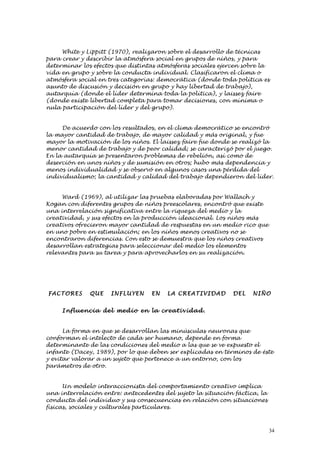 White y Lippitt (1970), realizaron sobre el desarrollo de técnicas
para crear y describir la atmósfera social en grupos de niños, y para
determinar los efectos que distintas atmósferas sociales ejercen sobre la
vida en grupo y sobre la conducta individual. Clasificaron el clima o
atmósfera social en tres categorías: democrática (donde toda política es
asunto de discusión y decisión en grupo y hay libertad de trabajo),
autarquía (donde el líder determina toda la política), y laissez faire
(donde existe libertad completa para tomar decisiones, con mínima o
nula participación del líder y del grupo).


     De acuerdo con los resultados, en el clima democrático se encontró
la mayor cantidad de trabajo, de mayor calidad y más original, y fue
mayor la motivación de los niños. El laissez faire fue donde se realizó la
menor cantidad de trabajo y de peor calidad; se caracterizó por el juego.
En la autarquía se presentaron problemas de rebelión, así como de
deserción en unos niños y de sumisión en otros; hubo más dependencia y
menos individualidad y se observó en algunos casos una pérdida del
individualismo; la cantidad y calidad del trabajo dependieron del líder.


     Ward (1969), al utilizar las pruebas elaboradas por Wallach y
Kogan con diferentes grupos de niños preescolares, encontró que existe
una interrelación significativa entre la riqueza del medio y la
creatividad, y sus efectos en la producción ideacional. Los niños más
creativos ofrecieron mayor cantidad de respuestas en un medio rico que
en uno pobre en estimulación; en los niños menos creativos no se
encontraron diferencias. Con esto se demuestra que los niños creativos
desarrollan estrategias para seleccionar del medio los elementos
relevantes para su tarea y para aprovecharlos en su realización.




FAC TORE S    QUE    INFLU YEN    EN    LA CREATI VI D AD    DEL    NIÑO


     Infl ue n cia del me dio en la cre ativ id ad .


      La forma en que se desarrollan las minúsculas neuronas que
conforman el intelecto de cada ser humano, depende en forma
determinante de las condiciones del medio a las que se ve expuesto el
infante (Dacey, 1989), por lo que deben ser explicadas en términos de éste
y evitar valorar a un sujeto que pertenece a un entorno, con los
parámetros de otro.


      Un modelo interaccionista del comportamiento creativo implica
una interrelación entre: antecedentes del sujeto la situación fáctica, la
conducta del individuo y sus consecuencias en relación con situaciones
físicas, sociales y culturales particulares.



                                                                            34
 