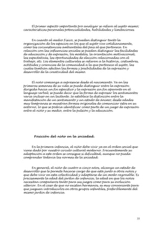 El primer aspecto importante pro analizar se refiere al sujeto mismo;
características personales potencialidades, habilidades y limitaciones.


      En cuanto al medio Físico, se pueden distinguir tanto la
organización de los espacios en los que el sujeto vive cotidianamente,
como las circunstancias ambientales del país al que pertenece. En
relación con las influencias sociales se pueden distinguir las facilidades
de educación y de expresión, los modelos, la orientación motivacional,
las expectativas, las oportunidades de elección relacionadas con el
trabajo, etc. Los elementos culturales se refieren a la historia, costumbres,
actitudes y creencias de la comunidad a la que pertenece el sujeto, las
cuales también afectan las formas y posibilidades de la expresión y
desarrollo de la creatividad del mismo.


     El niño comienza a expresarse desde el nacimiento. Ya en las
primeras semanas de su vida se puede distinguir entre la expresión
dirigida hacia un fin específico y la expresión sin fin aparente en el
lenguaje verbal; se puede decir que la forma de expresar los sentimientos
varía incluso en un lactante. Se establece la distinción entre la
manifestación de un sentimiento y un estado de ánimo; desde edades
muy tempranas se muestran formas originales de comunicar éstos en su
entorno, lo que se podría identificar como parte de un juego de expresión
entre el niño y su medio, entre la pulsión y la educación.




       Posición del niño en la socie d ad .


     En la primera infancia, el niño debe vivir ya en el orden social que
viene dado por nuestro círculo cultural moderno. Frecuentemente su
adaptación a este orden se consigue si dificultad, aunque no pueda
comprender todavía las normas de la sociedad.


      En general, el niño de cuatro a cinco años, alcanza un estado de
desarrollo que le permite hacerse cargo de que está junto a otros niños y
que debe vivir en esta colectividad y adaptarse de un modo razonable. Es
precisamente la edad del jardín de infancia, la edad en que los niños
necesitan compañeros tanto para sus juegos como para su evolución
ulterior. En el caso de que no existan hermanos, es muy conveniente para
que jueguen introducirlos en otros grupos infantiles, preferiblemente del
mismo jardín de infancia.




                                                                            35
 