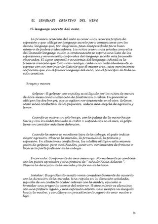 EL   LENG UAJE     C REATI VO    DEL    NIÑO


     El lenguaj e se cre to del niño.


      La primera creación del niño es crear unos recursos propios de
expresión y que utiliza un lenguaje secreto para comunicarse con los
demás, lenguaje que, por desgracia, pasa desapercibido para buen
número de padres y educadores. Los niños crean unas señales concretas
del llamado lenguaje mudo, a continuación se expone una lista de las
expresiones y movimientos corporales del lenguaje secreto más frecuente
observados. El signo corporal o anatomía del lenguaje infantil es la
primera creación que todo niño realiza, cada niño individualmente se
expresa con un movimiento distinto que él mismo crea, estos movimientos
corporales que son el primer lenguaje del niño, son el principio de toda su
vida creativa.


  Brazos y manos


      Golpear: El golpear con rapidez es utilizado por los niños de menos
de doce meses como indicación de frustración o rabia. En general se
utilizan los dos brazos, que se agitan nerviosamente en el aire. Golpear,
como señal conflictiva de los pequeños, indica una mezcla de agresión y
temor.


      Cuando se mueve un solo brazo, con la palma de la mano hacia
fuera y con los dedos tocando el rostro o suspendidos en el aire, el golpe
tiene un carácter más bien defensivo.


       Cuando la mano se mantiene lejos de la cabeza, el gesto indica
mayor agresión. Observe la mirada, la proximidad, la postura y
expresión. En situaciones conflictivas, los adultos utilizan estos mismos
gestos de golpear, pero modificados, junto con movimientos de frotarse o
tocarse la parte posterior de la cabeza .


     Encorvado: Componente de una amenaza. Normalmente se combina
con los puños apretados y una postura de “ echado hacia delante “.
Observe la dirección de la mirada y la forma de la boca.


      Señalar: El significado exacto varía considerablemente de acuerdo
con la dirección de la mirada. Una rápida en la dirección señalada,
seguida de un contacto ocular intenso con la madre, equivale a
formular una pregunta acerca del entorno. El movimiento es silencioso,
con una postura rígida y una expresión atenta. Casi siempre va dirigido
hacia la madre, y constituye un procedimiento seguro de unir madre e
hijo.




                                                                             36
 