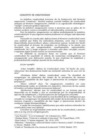 CONCEP TO DE CREATI VI D AD

      La palabra creatividad proviene de la traducción del término
americano “creativity”. Muchos autores cuando hablan de creatividad
utilizan el término imaginación. Debido a su significado etimológico:
“imago” (creación gráfica espacial).
Además la palabra imaginación evoca a personas que se salen de lo
común; es decir, evoca a conceptos no estructurados, irracionales.
      Pero la palabra imaginación no define perfectamente la palabra
creatividad por lo que algunos autores prefieren no utilizar este aparente
sinónimo.
      Teniendo en cuenta esto, definiríamos el término creatividad como
una actitud que todos los individuos poseemos, unos más o menos
desarrollada, para producir ideas y soluciones nuevas. Siendo por tanto
la creatividad el proceso de presentar un problema a la mente con
claridad    (ya   sea  imaginándolo,      visualizándolo,   suponiéndolo,
meditando, etc.) y luego originar o inventar una idea, concepto, noción
o esquema según líneas nuevas no convencionales.
      No obstante es necesario tener en cuenta que el término
creatividad ha suscitado el interés de numerosos investigadores, no
consiguiendo una definición exacta, lo que confirma la amplitud y
profundidad del complejo mundo de la creatividad.

       Así por ejemplo:

       -Artur Koestler 1define la Creatividad como “el hecho de unir,
relacionar dos dimensiones hasta ese momento extrañas la una con la
otra”
       -Abraham Moles2 define creatividad como “la facultad de
reorganizar los elementos del campo de la percepción de manera
original y susceptible de dar lugar a operaciones en cualquier campo
fenomenal”.
       -Henri Laborit3 dice: “la imaginación creadora no crea
probablemente nada, se contenta con descubrir relaciones de las cuales
el hombre no había tomado conciencia todavía”.
       -Mackinnon4 afirma que la creatividad es un proceso que se
desarrolla en el tiempo y que se caracteriza por la originalidad, el
espíritu de adaptación, y la preocupación de realización concreta.
       -Moles 5dice: ”la creatividad es una facultad de la inteligencia que
consiste en reorganizar los elementos del campo de la percepción de una
manera original y susceptible de dar lugar a operaciones dentro de
cualquier campo fenomenológico.
       A modo de conclusión, establecemos que estos autores entienden la
creatividad como una aptitud.
       Conciben la originalidad como parte de la creatividad y asocian
esta a su vez con la reorganización.

1
  Artur Koestler: “ le cri d´Archimede”. Ed. Calmann-Lévy, 1969.
2
  Abraham Moles: “Créativité er méthodes d´innovation”. Ed. Fayard-Mame, 1970.
3
  Henri Laborit: “L´homme imaginant”. De. 10/18, 1970.
4
  Makinnon: “ Naturaleza y cultura del talento creativo: Herencia y medio”.-En Beandot,
A.-Narcea. -Madrid.- 1980.
5
  Citado en “Introducción a las ciencias de la educación” UNED. Madrid. 1975.

                                                                                      4
 