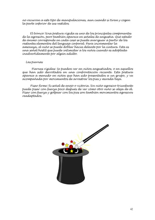 no recurren a este tipo de manipulaciones, aun cuando sí tiran y cogen
la parte inferior de sus vestidos.


     El tronco: Una postura rígida es uno de los principales componentes
de la agresión, pero también aparece en señales de angustia. Qué estado
de ánimo corresponde en cada caso se puede averiguar a partir de los
restantes elementos del lenguaje corporal. Para incrementar la
amenaza, el niño se puede doblar hacia delante por la cintura. Esta es
una señal hostil que puede intimidar a los niños cuando es adoptada
inadvertidamente por algún adulto.


  Las piernas

     Piernas rígidas: Se pueden ver en niños angustiados, o en aquellos
que han sido derrotados en una confrontación reciente. Esta postura
aparece a menudo en niños que han sido presentados a un grupo, y va
acompañada por movimientos de arrastrar los pies y mirada baja.

     Pisar firme: Es señal de enojo o victoria. Un niño agresivo triunfante
puede pisar con fuerza poco después de ver cómo otro niño se aleja de él.
Pisar con fuerza y golpear con los pies son también movimientos agresivos
readaptados.




                                                                         42
 