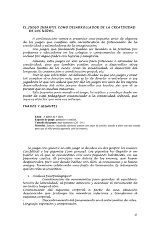 EL J UEG O I NFA NTI L C OM O DE SA R RO L LAD O R DE LA C R EA TI VID AD
    DE LO S NI ÑO S.

      A continuación vamos a presentar una pequeña seria de algunos
de los juegos que cumplen esta característica de potenciador de la
creatividad y estimuladores de la imaginación.
      Son juegos que fácilmente pueden ser llevados a la práctica por
profesores y educadores en los colegios o campamentos de verano o
incluso por algún padre con hijos/as y amigos/as.
      Además, estos juegos no solo sirven para potenciar o estimular la
creatividad, sino que también pueden ayudar a desarrollar otras
muchas facetas de los niños, como la sociabilidad, el desarrollo del
lenguaje, la cooperación y coordinación grupal, etc.
      Pero lo que sobre todo no debemos olvidar es que son juegos y como
tal cumplen otra función más, que es la de divertir o entretener a sus
jugadores lo que nos indica que por ello los juegos son unos de los mejores
desarrolladores del niño porque desarrolla sus facetas sin que el se
percate que en muchas ocasiones.
      Esta pequeña serie muestra el juego, la explica y analiza desde un
punto de vista pedagógico encaminado a la creatividad infantil, que
aquí es el factor que más nos interesa.

ENANOS Y GIG ANTES


       Edad: A partir de 4 años.
       Espacio de juego: gimnasio o similar.
       Tamaño del grupo: muy numeroso (20 –30 )
       Material: Zancos. (se puede construir zancos con tacos de corcho, atando a estos con una cuerda
       para que el niño pueda agarrarla con las manos).




   Se juega con zancos; en este juego se dividen en dos grupos: los enanos
(cuclillas) y los gigantes (con zancos). Los gigantes ha llegado a un
pueblo en el que se encuentran con unos pequeños habitantes, en sus
pequeñas casitas. Al principio van detrás de los enanos, que huyen
despavoridos, pero uno decide hablar con ellos, se comunican y se hacen
amigos. Terminan celebrando una fiesta de bienvenida. Es interesante
que los roles se inviertan.

   • Análisis psicopedagógico:
-           Coordinación de movimientos para guardar el equilibrio.
Noción de literalidad, al prestar atención y acentuar el movimiento de
un lado y luego el otro.
Conocimiento del esquema corporal a partir de una situación
desconocida que prolonga los miembros inferiores y transforma el
esquema corporal.
-           Descentramiento del pensamiento en el intercambio de roles.
Lenguaje: expresión y comprensión.



                                                                                                43
 