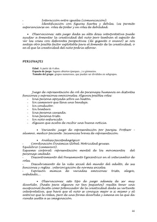 -           Interacción entre iguales (comunicación).
-           Identificación con figuras fuertes y débiles. Les permite
experienciarse en roles de poder y en roles de debilidad.

   • Observaciones: este juego dada su alta dosis interpretativa puede
ayudar a fomentar la creatividad del niño pero también el aspecto de
ver las cosas con deferentes perspectivas (de gigante o enano) se nos
antoja otro posible factor explotable para el fomento de la creatividad, o
en el que la creatividad del niño podría aflorar.




PERSONAJE S

      Edad: A partir de 4 años.
      Espacio de juego: lugares abiertos (parques...) o gimnasios.
      Tamaño del grupo: grupos numerosos, que pueden ser divididos en subgrupos.




      Juego de representación de rol de personajes humanos en distintas
funciones y expresiones emocionales. Algunos posibles roles:
   - Una persona apoyada sobre un bastón.
   - Un camarero que lleva una bandeja.
   - Un conductor.
   - Un bombero.
   - Una persona cansada.
   - Una persona triste.
   - Un niño enfurecido.
   - Alguien que acaba de recibir una buena noticia.

        • Variante: juego de representación por parejas. Profesor –
alumno, medico-paciente. Secuencias breves de representación.

           • Análisis psicopedagógico:
-      Coordinación Dinámica Global. Motricidad gruesa.
Equilibrio (camarero).
Esquema corporal: representación mental de los movimientos           del
personaje imitado.
-      Descentramiento del Pensamiento Egocéntrico en el intercambio de
roles.
-      Descubrimiento de la vida social del mundo del adulto, de sus
funciones y reglas . interiorización de normas sociales.
-      Expresión  mímica      de   variadas  emociones:  triste, alegre,
enfadado,...

         • Observaciones: este tipo de juego además de ser muy
divertido, (hasta para algunos no tan pequeños) resulta tener una
excepcional faceta como potenciador de la creatividad dada su vertiente
interpretativa, que hará que el niño se conozca mejor a sí mismo y al
entorno que le rodea, pero de una forma divertida y amena en la que da
rienda suelta a su imaginación.



                                                                                   44
 