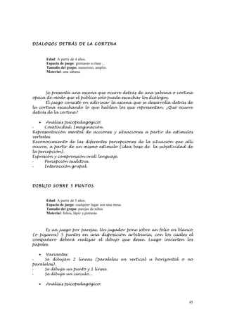 DIALOG OS DETRÁS DE LA CORTI NA



       Edad: A partir de 4 años.
       Espacio de juego: gimnasio o clase ...
       Tamaño del grupo: numeroso, amplio.
       Material: una sabana.




      Se presenta una escena que ocurre detrás de una sabana o cortina
opaca de modo que el público solo puede escuchar los diálogos.
      El juego consiste en adivinar la escena que se desarrolla detrás de
la cortina escuchando lo que hablan los que representan. ¿Qué ocurre
detrás de la cortina?

   •   Análisis psicopedagógico:
-     Creatividad. Imaginación.
Representación mental de acciones y situaciones a partir de estímulos
verbales.
Reconocimiento de las diferentes percepciones de la situación que allí
ocurre, a partir de un mismo estímulo (idea base de la subjetividad de
la percepción).
Expresión y comprensión oral: lenguaje.
-     Percepción auditiva.
-     Interacción grupal.




DIBUJO SOBRE 5 PUNTOS


       Edad: A partir de 5 años.
       Espacio de juego: cualquier lugar con una mesa.
       Tamaño del grupo: parejas de niños
       Material: folios, lápiz y pinturas



      Es un juego por parejas. Un jugador pone sobre un folio en blanco
(o pizarra) 5 puntos en una disposición arbitraria, con los cuales el
compañero deberá realizar el dibujo que desee. Luego invierten los
papeles.

   • Variantes:
-    Se dibujan 2 líneas (paralelas en vertical u horizontal o no
paralelas).
-    Se dibuja un punto y 1 línea.
-    Se dibuja un círculo...

   •   Análisis psicopedagógico:



                                                                       45
 