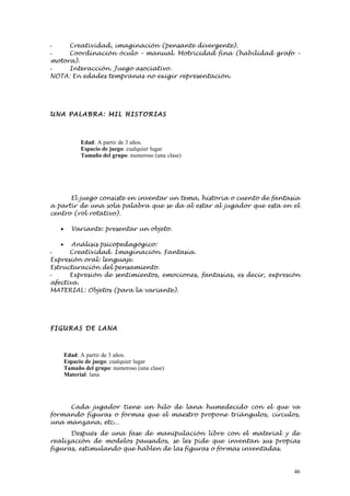 -    Creatividad, imaginación (pensante divergente).
-    Coordinación óculo – manual. Motricidad fina (habilidad grafo –
motora).
-    Interacción. Juego asociativo.
NOTA: En edades tempranas no exigir representación.




UNA PALABR A: MIL HISTORI AS



             Edad: A partir de 3 años.
             Espacio de juego: cualquier lugar
             Tamaño del grupo: numeroso (una clase)




      El juego consiste en inventar un tema, historia o cuento de fantasía
a partir de una sola palabra que se da al estar al jugador que esta en el
centro (rol rotativo).

   •     Variante: presentar un objeto.

    • Análisis psicopedagógico:
-     Creatividad. Imaginación. Fantasía.
Expresión oral: lenguaje.
Estructuración del pensamiento.
-     Expresión de sentimientos, emociones, fantasías, es decir, expresión
afectiva.
MATERIAL: Objetos (para la variante).




FIGURA S DE LANA



       Edad: A partir de 3 años.
       Espacio de juego: cualquier lugar
       Tamaño del grupo: numeroso (una clase)
       Material: lana




     Cada jugador tiene un hilo de lana humedecido con el que va
formando figuras o formas que el maestro propone triángulos, círculos,
una manzana, etc...
      Después de una fase de manipulación libre con el material y de
realización de modelos pausados, se les pide que inventan sus propias
figuras, estimulando que hablen de las figuras o formas inventadas.


                                                                        46
 