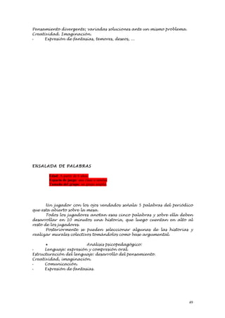 Pensamiento divergente; variadas soluciones ante un mismo problema.
Creatividad. Imaginación.
-    Expresión de fantasías, temores, deseos, ...




ENSALAD A DE PALABR AS

       Edad: A partir de 6 años.
       Espacio de juego: una clase o similar
       Tamaño del grupo: un grupo amplio.




       Un jugador con los ojos vendados señala 5 palabras del periódico
que esta abierto sobre la mesa.
       Todos los jugadores anotan esas cinco palabras y sobre ella deben
desarrollar en 10 minutos una historia, que luego cuentan en alto al
resto de los jugadores.
       Posteriormente se pueden seleccionar algunas de las historias y
realizar murales colectivos tomándolos como base argumental.

      •                  Análisis psicopedagógico:
-     Lenguaje: expresión y compresión oral.
Estructuración del lenguaje: desarrollo del pensamiento.
Creatividad, imaginación.
-     Comunicación.
-     Expresión de fantasías.




                                                                      49
 