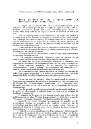 Consideran que la creatividad es útil y eficaz para la sociedad.




       BREVE     HISTORI A     DE  LOS      ESTUD I OS         SOBRE      LA
       INVESTI G AC I ÓN DE LA CREATI VI D AD

       El origen de la creatividad va unido necesariamente a la
evolución del hombre, por lo que el origen de esta es antiquísimo. El
hombre encontraba, quizá por azar, soluciones para cubrir sus
necesidades, surgiendo así el fuego, la rueda, el teléfono, la radio, la
T.V...
       Pero la investigación de la creatividad no surge con Osborn o
Guilford sino que se remonta a la época de Platón, el cual consideraba
que la fuerza creadora del poeta y del filósofo estaba en el “ entusiasmo”
que se manifiesta en la sabiduría, el éxtasis, la locura poética y la
enajenación del amor. Esta fase la consideraríamos la precientífica de
los estudios de la creatividad.
       El desarrollo del concepto y de los estudios de creatividad, según H.
Jaoui se debe a un cambio notable en el terreno sociocultural e, incluso,
económico. Cita cuatro corrientes:
       -La evolución de las concepciones filosóficas y psicológicas relativas
al concepto de imaginación.
       - La corriente heurística (definible como la ciencia de la
invención) o establecimiento de una lógica del descubrimiento.
       -El desarrollo de la psicosociología moderna. El desarrollo del
psicoanálisis freudiano, el inconsciente colectivo de Jung, la invención
del “sueño despierto dirigido” de R. Desoille, la revolución
antisiquiátrica (Laing y Cooper), las psicologías del desarrollo ( A.
Maslow); conforman entre otros el mapa de esta situación.
       -El aceleramiento del cambio en todos los campos, la calidad de
vida exige nuevas conquistas. En el siglo XX va quedando viejo, y surge la
necesidad de la novedad. Necesitamos ser de nuevo sorprendidos.

       Parece ser que los estudios sobre la creatividad se sitúan en
Norteamérica, alrededor de los años 30. En esta época Osborn maduraba
la técnica del     “Brainstorming”. Wertheimer    (1945) proponía como
elemento esencial en la estructura de la personalidad la función
imaginativa.
       Pero la verdadera explosión en el estudio de la creatividad fue en
los años 50, alcanzando el máximo auge en 1965 con los estudios de
Guilford, Torrance, etc.
       El impacto de los años 50 fue llevado a cabo por Osborn con la
publicación de su libro “Applied Imagination”. En 1954 Osborn crea la
“Fondation of Creative Education” en la Universidad de Búfalo.
       Guilford ha hecho grandes aportaciones al estudio de la
creatividad. Realizó la estructura del intelecto y diversos test de
creatividad que han sido el origen de muchos otros. También ha
descubierto factores creativos como son la fluidez, la divergencia, la
flexibilidad y la originalidad.
       En EE.UU son numerosos los Centro de Investigación dedicados a la
creatividad. Así Guilford dirige en la Universidad de California del Sur
el Centro de Investigación sobre las Aptitudes. Torrance en el Instituto
Pedagógico de la Universidad de Minnessota investiga sobre la


                                                                            5
 