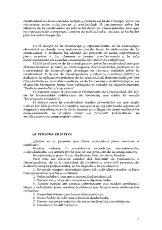 creatividad en la educación. Getzels y Jackson en la de Chicago, sobre las
relaciones entre inteligencia y creatividad. El patrimonio sobre los
estudios de la creatividad no sólo se ha dado en Universidades, sino que
ha transcurrido a empresas, Centros de publicidad e, incluso, se ha hecho
popular entre las gentes.


       En el campo de la enseñanza y, especialmente, en la enseñanza
elemental es donde más influencia puede tener la aplicación de la
creatividad. F. Williams ha ideado un proyecto de suma importancia
para enseñar a los alumnos a pensar creativamente y lo está
experimentando en escuelas nacionales del Estado de California.
       EE.UU es el centro de la investigación sobre la creatividad aunque
el tema también se trata en otros lugares. Abraham Moles, profesor en la
Universidad de Estransburgo, investiga en Francia métodos sobre la
creatividad. El Grupo de Investigadores y Estudios Creativos (GREC) se
dedica a la aplicación práctica de la creatividad, determinada por tres
tipos de talleres, el de Psicoanálisis, el de Educación y el Metodológico, en
el que los hermanos Jaoui han trabajado el método de descubrimiento;
“Deslices semánticos progresivos”.
       En España existe el Seminario Permanente de Creatividad del ICE
en la Universidad Politécnica de Valencia, que edita la revista
“Innovación Creadora”.
       El futuro para la creatividad resulta prometedor ya que existe
interés por ella en todos los campos, aunque a su vez esto puede suponer el
desgaste y empobrecimiento de la misma, su utilización como medio o fin
exclusivamente, su compra como un producto publicitario, su
mitificación o su comprensión vanal.




      LA PERSONA CREATI VA

       ¿Quién es la persona que tiene capacidad para innovar o
cambiar?.
       Muchos     autores   la   consideran    excéntrica,    inconformista,
individualista, sin interés por lo que no sea producto de su imaginación.
       Un estereotipo sería Vinci, Beethoven, Poe, Einstein, Newton.
       Pero tras un reciente estudio del Instituto de Evaluación e
Investigadores, de la Universidad de California sobre 600 personas de
distintos campos profesionales, se ha llegado a la conclusión:
       1. No existe ningún estereotipo claro del individuo creador, si bien
todos presentan ciertas similitudes.
       2. Todos exhiben una gran curiosidad intelectual.
       3. Disciernen y observan de manera diferenciada.
       4. Tienen mentes con amplia información que pueden combinar,
elegir y extrapolar para resolver problemas que tengan una elaboración
novedosa.
       5. Presentan tolerancia hacia otras personas.
       6. Dicen haber tenido una infancia desdichada.
       7. Tienen mayor percepción de sus características psicológicas.
       8. Tienden a la introversión.



                                                                            6
 