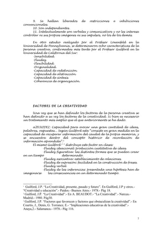 9.   Se   hallan    liberados  de    restricciones   e   inhibiciones
convencionales.
      10. Son independientes.
      11. Intelectualmente son verbales y comunicativos y no les interesa
controlar ni sus propias imágenes ni sus impulsos, no los de los demás.

      En otro estudio realizado por el Profesor Lowenfeld en la
Universidad de Pennsylvania, se determinaron ocho características de la
persona creativa, confirmadas más tarde por el Profesor Guilford en la
Universidad de California del Sur:
      -Sensibilidad.
      -Fluidez.
      -Flexibilidad.
      -Originalidad.
      -Capacidad de redefinición.
      -Capacidad de abstracción.
      -Capacidad de síntesis.
      -Coherencia de organización.




       FAC TORE S DE LA CREATI VI D AD

      Una vez que se han definido los factores de la persona creativa se
han definido a su vez los factores de la creatividad. Si bien es necesario
un tratamiento más amplio que el que anteriormente se ha dado.

      a)FLUIDEZ: Capacidad para evocar una gran cantidad de ideas,
palabras, respuestas... Según Guilford esta “consiste en gran medida en la
capacidad de recuperar información del caudal de la propia memoria, y
se encuentra dentro del concepto histórico de recordación de
información aprendida”. 1
      El mismo Guilford 2 3 distribuye este factor en clases:
            -Fluidez ideacional: producción cualitativa de ideas.
            -Fluidez figurativa: las distintas formas que se pueden crear
en un tiempo              determinado.
            -Fluidez asociativa: establecimiento de relaciones.
            -Fluidez de expresión: facilidad en la construcción de frases.
            -Fluidez verbal
            -Fluidez de las inferencias: presentada una hipótesis han de
imaginarse      las consecuencias en un determinado tiempo.



1
  Guilford, J.P. “La Creatividad, presente, pasado y futuro”. En Guilford, J.P y otros.-
“Creatividad y educación”.- Paidos.- Buenos Aires.- 1978.- Pág 18.
2
  Guilford, J.P. “La Creatividad”.- En A. BEAUDOT.- “La Creatividad”.- Narcea.-
Madrid.- 1980. Pág30.
3
  Guilford, J.P. “Factores que favorecen y factores que obstaculizan la creatividad”.- En
Courtis, J., Denis, G. Torrance, E.- “Implicaciones educativas de la creatividad”.-
Anaya,2.- Salamanca.- 1978.- Pág 116.

                                                                                            7
 