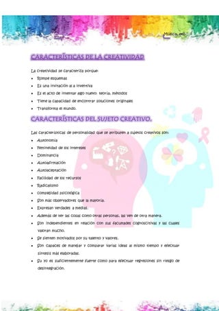Música, etc.
CARACTERÍSTICAS DE LA CREATIVIDAD
La creatividad se caracteriza porque:
 Rompe esquemas
 Es una invitación al a inventiva
 Es el acto de inventar algo nuevo: teoría, métodos
 Tiene la capacidad de encontrar soluciones originales
 Transforma el mundo.
CARACTERÍSTICAS DEL SUJETO CREATIVO.
Las características de personalidad que se atribuyen a sujetos creativos son:
 Autonomía
 Femineidad de los intereses
 Dominancia
 Autoafirmación
 Autoaceptación
 Facilidad de los recursos
 Radicalismo
 complejidad psicológica
 Son más observadores que la mayoría.
 Expresan verdades a medias.
 Además de ver las cosas como otras personas, las ven de otra manera.
 Son independientes en relación con sus facultades cognoscitivas y las cuales
valoran mucho.
 Se sienten motivados por su talento y valores.
 Son capaces de manejar y comparar varias ideas al mismo tiempo y efectuar
síntesis más elaboradas.
 Su yo es suficientemente fuerte como para efectuar regresiones sin riesgo de
desintegración.
 