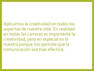 Aplicamos la creatividad en todos los
aspectos de nuestra vida. En realidad
en todas las carreras es importante la
creatividad, pero en especial en la
nuestra porque nos permite que la
comunicación sea más efectiva.
 