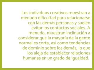 Los individuos creativos muestran a
menudo dificultad para relacionarse
con las demás personas y suelen
evitar los contactos sociales. A
menudo, muestran inclinación a
considerar que la mayoría de la gente
normal es corta, así como tendencias
de dominio sobre los demás, lo que
los aleja de establecer relaciones
humanas en un grado de igualdad.
 