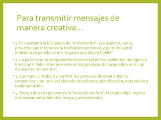 Para transmitir mensajes de 
manera creativa…
• 1. Es necesario la búsqueda de "el elemento": ese aspecto, tema, 
proyecto que interioriza la realización personal, y permite que el 
individuo se perciba como "alguien que dejará huella".
• 2. La pasión como componente transversal en los niveles de Inteligencia 
Emocional debe estar presente en los procesos de búsqueda y elección 
de nuestro "elemento".
• 3. Constancia, trabajo y control: los procesos de creatividad se 
caracterizan por un nivel elevado de esfuerzo, planificación, reiteración y 
realimentación. 
• 4. Riesgo de extrapolarse de la "zona de confort": la creatividad implica 
intrínsecamente valentía, riesgo y atrevimiento. 
 