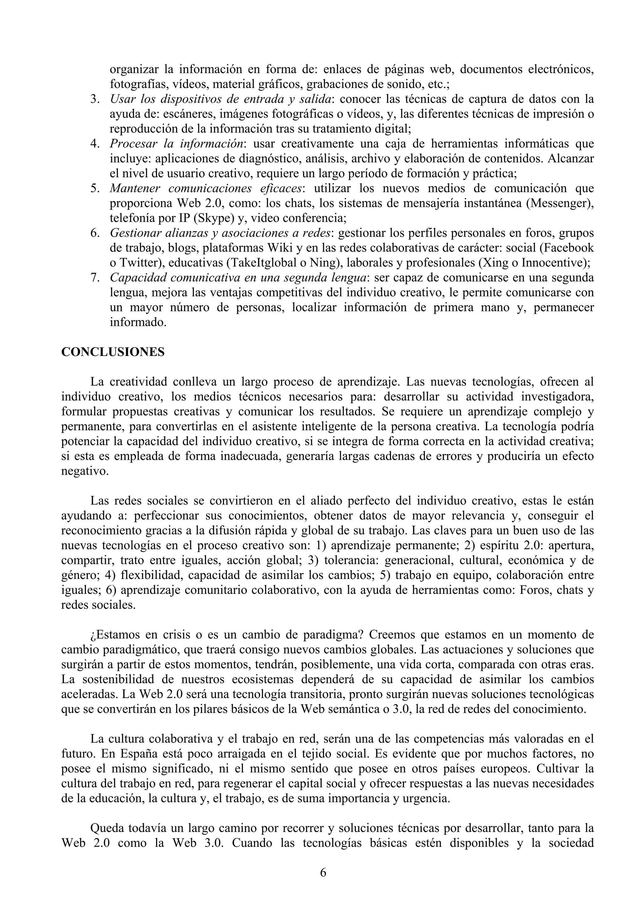 organizar la información en forma de: enlaces de páginas web, documentos electrónicos,
          fotografías, vídeos, material gráficos, grabaciones de sonido, etc.;
     3.   Usar los dispositivos de entrada y salida: conocer las técnicas de captura de datos con la
          ayuda de: escáneres, imágenes fotográficas o vídeos, y, las diferentes técnicas de impresión o
          reproducción de la información tras su tratamiento digital;
     4.   Procesar la información: usar creativamente una caja de herramientas informáticas que
          incluye: aplicaciones de diagnóstico, análisis, archivo y elaboración de contenidos. Alcanzar
          el nivel de usuario creativo, requiere un largo período de formación y práctica;
     5.   Mantener comunicaciones eficaces: utilizar los nuevos medios de comunicación que
          proporciona Web 2.0, como: los chats, los sistemas de mensajería instantánea (Messenger),
          telefonía por IP (Skype) y, video conferencia;
     6.   Gestionar alianzas y asociaciones a redes: gestionar los perfiles personales en foros, grupos
          de trabajo, blogs, plataformas Wiki y en las redes colaborativas de carácter: social (Facebook
          o Twitter), educativas (TakeItglobal o Ning), laborales y profesionales (Xing o Innocentive);
     7.   Capacidad comunicativa en una segunda lengua: ser capaz de comunicarse en una segunda
          lengua, mejora las ventajas competitivas del individuo creativo, le permite comunicarse con
          un mayor número de personas, localizar información de primera mano y, permanecer
          informado.

CONCLUSIONES

      La creatividad conlleva un largo proceso de aprendizaje. Las nuevas tecnologías, ofrecen al
individuo creativo, los medios técnicos necesarios para: desarrollar su actividad investigadora,
formular propuestas creativas y comunicar los resultados. Se requiere un aprendizaje complejo y
permanente, para convertirlas en el asistente inteligente de la persona creativa. La tecnología podría
potenciar la capacidad del individuo creativo, si se integra de forma correcta en la actividad creativa;
si esta es empleada de forma inadecuada, generaría largas cadenas de errores y produciría un efecto
negativo.

      Las redes sociales se convirtieron en el aliado perfecto del individuo creativo, estas le están
ayudando a: perfeccionar sus conocimientos, obtener datos de mayor relevancia y, conseguir el
reconocimiento gracias a la difusión rápida y global de su trabajo. Las claves para un buen uso de las
nuevas tecnologías en el proceso creativo son: 1) aprendizaje permanente; 2) espíritu 2.0: apertura,
compartir, trato entre iguales, acción global; 3) tolerancia: generacional, cultural, económica y de
género; 4) flexibilidad, capacidad de asimilar los cambios; 5) trabajo en equipo, colaboración entre
iguales; 6) aprendizaje comunitario colaborativo, con la ayuda de herramientas como: Foros, chats y
redes sociales.

      ¿Estamos en crisis o es un cambio de paradigma? Creemos que estamos en un momento de
cambio paradigmático, que traerá consigo nuevos cambios globales. Las actuaciones y soluciones que
surgirán a partir de estos momentos, tendrán, posiblemente, una vida corta, comparada con otras eras.
La sostenibilidad de nuestros ecosistemas dependerá de su capacidad de asimilar los cambios
aceleradas. La Web 2.0 será una tecnología transitoria, pronto surgirán nuevas soluciones tecnológicas
que se convertirán en los pilares básicos de la Web semántica o 3.0, la red de redes del conocimiento.

      La cultura colaborativa y el trabajo en red, serán una de las competencias más valoradas en el
futuro. En España está poco arraigada en el tejido social. Es evidente que por muchos factores, no
posee el mismo significado, ni el mismo sentido que posee en otros países europeos. Cultivar la
cultura del trabajo en red, para regenerar el capital social y ofrecer respuestas a las nuevas necesidades
de la educación, la cultura y, el trabajo, es de suma importancia y urgencia.

    Queda todavía un largo camino por recorrer y soluciones técnicas por desarrollar, tanto para la
Web 2.0 como la Web 3.0. Cuando las tecnologías básicas estén disponibles y la sociedad

                                                   6
 