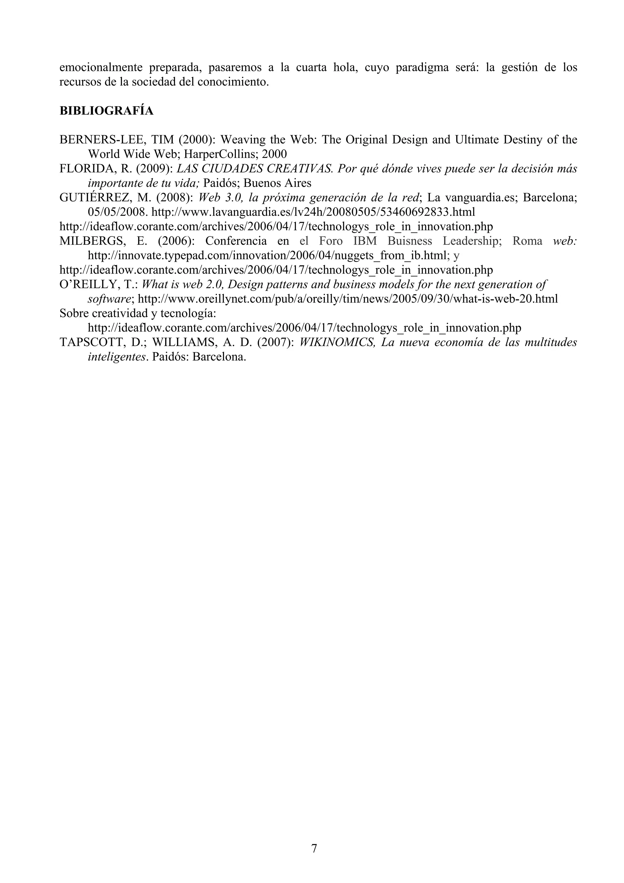 emocionalmente preparada, pasaremos a la cuarta hola, cuyo paradigma será: la gestión de los
recursos de la sociedad del conocimiento.

BIBLIOGRAFÍA

BERNERS-LEE, TIM (2000): Weaving the Web: The Original Design and Ultimate Destiny of the
      World Wide Web; HarperCollins; 2000
FLORIDA, R. (2009): LAS CIUDADES CREATIVAS. Por qué dónde vives puede ser la decisión más
      importante de tu vida; Paidós; Buenos Aires
GUTIÉRREZ, M. (2008): Web 3.0, la próxima generación de la red; La vanguardia.es; Barcelona;
      05/05/2008. http://www.lavanguardia.es/lv24h/20080505/53460692833.html
http://ideaflow.corante.com/archives/2006/04/17/technologys_role_in_innovation.php
MILBERGS, E. (2006): Conferencia en el Foro IBM Buisness Leadership; Roma web:
      http://innovate.typepad.com/innovation/2006/04/nuggets_from_ib.html; y
http://ideaflow.corante.com/archives/2006/04/17/technologys_role_in_innovation.php
O’REILLY, T.: What is web 2.0, Design patterns and business models for the next generation of
      software; http://www.oreillynet.com/pub/a/oreilly/tim/news/2005/09/30/what-is-web-20.html
Sobre creatividad y tecnología:
      http://ideaflow.corante.com/archives/2006/04/17/technologys_role_in_innovation.php
TAPSCOTT, D.; WILLIAMS, A. D. (2007): WIKINOMICS, La nueva economía de las multitudes
      inteligentes. Paidós: Barcelona.




                                              7
 
