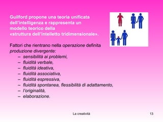 Guilford propone una teoria unificata  dell’intelligenza e rappresenta un  modello teorico della  «struttura dell’intelletto tridimensionale». Fattori che rientrano nella  operazione  definita  produzione divergente: sensibilità ai problemi, fluidità verbale,  fluidità ideativa, fluidità associativa,  fluidità espressiva, fluidità spontanea, flessibilità di adattamento, l’originalità, elaborazione. 
