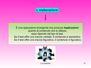L’ elaborazione È una operazione divergente che produce   implicazioni ;  quanto al contenuto che si utilizza,  esso dipende dal tipo di test.  Se il test offre una traccia verbale, il contenuto è semantico.  Se il test offre una traccia figurativa, il contenuto è figurativo. 