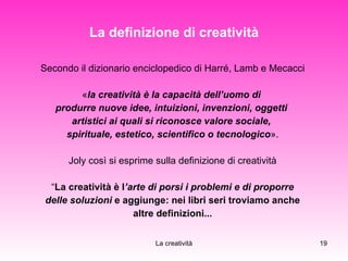La definizione di creatività Secondo il dizionario enciclopedico di Harré, Lamb e Mecacci « la creatività è la capacità dell’uomo di  produrre nuove idee, intuizioni, invenzioni, oggetti  artistici ai quali si riconosce valore sociale,  spirituale, estetico, scientifico o tecnologico ». Joly così si esprime sulla definizione di creatività “ La creatività è l ’arte di porsi i problemi e di proporre delle soluzioni  e aggiunge: nei libri seri troviamo anche  altre definizioni... 