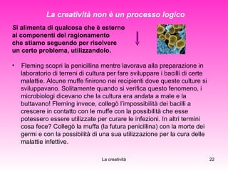 S i alimenta di qualcosa che è esterno  ai componenti del ragionamento  che stiamo seguendo per risolvere  un certo problema, utilizzandolo. Fleming scopri la penicillina mentre lavorava alla preparazione in  laboratorio di terreni di cultura per fare sviluppare i bacilli di certe  malattie. Alcune muffe finirono nei recipienti dove queste culture si  sviluppavano. Solitamente quando si verifica questo fenomeno, i  microbiologi dicevano che la cultura era andata a male e la  buttavano! Fleming invece, collegò l’impossibilità dei bacilli a  crescere in contatto con le muffe con la possibilità che esse  potessero essere utilizzate per curare le infezioni. In altri termini  cosa fece? Collegò la muffa (la futura penicillina) con la morte dei  germi e con la possibilità di una sua utilizzazione per la cura delle  malattie infettive. La creatività non è un processo logico 
