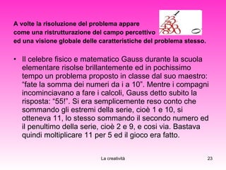 A volte la risoluzione del problema appare  come una ristrutturazione del campo percettivo  ed una visione globale delle caratteristiche del problema stesso. Il celebre fisico e matematico Gauss durante la scuola elementare risolse brillantemente ed in pochissimo tempo un problema proposto in classe dal suo maestro: “fate la somma dei numeri da i a 10”. Mentre i compagni incominciavano a fare i calcoli, Gauss detto subito la risposta: “55!”. Si era semplicemente reso conto che sommando gli estremi della serie, cioè 1 e 10, si otteneva 11, lo stesso sommando il secondo numero ed il penultimo della serie, cioè 2 e 9, e cosi via. Bastava quindi moltiplicare 11 per 5 ed il gioco era fatto. 