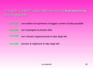 Le regole di Osborn,  padre della tecnica del  b rainstorming ,  sono le seguenti: non esitare ad esprimere il maggior numero di idee possibile non respingere le proprie idee non criticare negativamente le idee degli altri cercare di migliorare le idee degli altri 