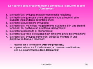 Le ricerche della creatività hanno dimostrato i seguenti aspetti (Abruzzese): la creatività si sviluppa maggiormente nella relazione; la creatività è qualcosa che è presente in tutti gli uomini ed è piuttosto indipendente dall’intelligenza; la creatività può essere sviluppata; la creatività si manifesta maggiormente quando si è in uno stato di tensione; es. risolvere un problema rapidamente; la creatività necessita di allenamento; la creatività a volte si sviluppa in un ambiente privo di stimolazioni; la creatività si sviluppa come ogni processo mentale in una dialettica fra forma e processo:  raccolta dati e informazioni ( fase del processo ); si passa ad una sua formalizzazione, ad una sua classificazione,  una sua organizzazione  ( fase della forma ) . 