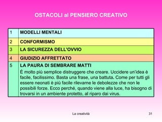 OSTACOLI al PENSIERO CREATIVO LA PAURA DI SEMBRARE MATTI  È molto più semplice distruggere che creare. Uccidere un’idea è facile, facilissimo. Basta una frase, una battuta .  Come per tutti gli essere neonati è più facile rilevarne le debolezze che non le possibili forze. Ecco perché, quando viene alla luce, ha bisogno di trovarsi in un ambiente protetto, al riparo dai virus.  5 GIUDIZIO AFFRETTATO   4 LA SICUREZZA DELL'OVVIO   3 CONFORMISMO   2 MODELLI MENTALI   1 