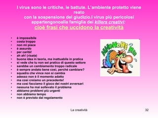 I virus sono le critiche, le battute. L’ambiente protetto viene reato con la sospensione del giudizio.I virus più pericolosi appartengonoalla famiglia dei  killers creativi :   cioè frasi che uccidono la creatività è impossibile costa troppo non mi piace è assurdo per carità! ah ah! ( risata ) buona idea in teoria, ma inattuabile in pratica si vede che tu non sei pratico di questo settore sarebbe un cambiamento troppo radicale è sempre andato bene così, perché cambiare? squadra che vince non si cambia adesso non è il momento adatto ma così creiamo un precedente! ma così facciamo il gioco dei nostri avversari nessuna ha mai sollevato il problema abbiamo problemi più urgenti non abbiamo tempo non è previsto dal regolamento  