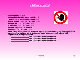 I killers creativi è troppo complicato pensa al casino che salterebbe fuori! i nostri clienti non l’accetteranno mai il nostro personale non l’accetterà mai il sindacato non l’accetterà mai  la direzione non l’accetterà mai il sindaco non l’accetterà mai il preside non l’accetterà mai mio fratello non l’accetterà mai  (Non è difficile individuare qualche soggetto che non accetterà mai una certa idea; negli spazi che seguono il lettore può segnare altri esempi in merito) __________________non l’accetterà/accetteranno mai __________________non l’accetterà/accetteranno mai __________________non l’accetterà/accetteranno mai 