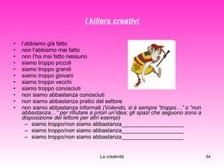 I killers creativi l’abbiamo già fatto non l’abbiamo mai fatto non l’ha mai fatto nessuno siamo troppo piccoli siamo troppo grandi siamo troppo giovani siamo troppo vecchi siamo troppo conosciuti non siamo abbastanza conosciuti non siamo abbastanza pratici del settore non siamo abbastanza informati  (Volendo, si è sempre “troppo…” o “non abbastanza…” per rifiutare a priori un’idea; gli spazi che seguono sono a disposizione del lettore per altri esempi) siamo troppo/non siamo abbastanza____________________ siamo troppo/non siamo abbastanza____________________ siamo troppo/non siamo abbastanza____________________ 