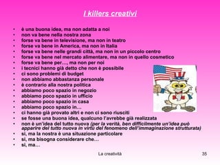 I killers creativi è una buona idea, ma non adatta a noi non va bene nella nostra zona forse va bene in televisione, ma non in teatro forse va bene in America, ma non in Italia forse va bene nelle grandi città, ma non in un piccolo centro forse va bene nel mercato alimentare, ma non in quello cosmetico forse va bene per…, ma non per noi i tecnici hanno già detto che non è possibile ci sono problemi di budget non abbiamo abbastanza personale  è contrario alla nostra politica abbiamo poco spazio in negozio abbiamo poco spazio in ufficio abbiamo poco spazio in casa  abbiamo poco spazio in… ci hanno già provato altri e non ci sono riusciti se fosse una buona idea, qualcuno l’avrebbe già realizzata non è un’idea del tutto nuova  (per la verità, ben difficilmente un’idea può apparire del tutto nuova in virtù del fenomeno dell’immaginazione strutturata) si, ma la nostra è una situazione particolare si, ma bisogna considerare che… si, ma…  