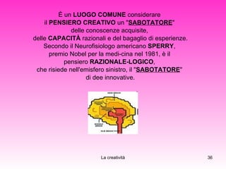 È un  LUOGO COMUNE  considerare  il  PENSIERO CREATIVO  un " SABOTATORE "  delle conoscenze acquisite,  delle  CAPACITÀ  razionali e del bagaglio di esperienze. Secondo il Neurofisiologo americano  SPERRY ,  premio Nobel per la medi­cina nel 1981, è il  pensiero  RAZIONALE-LOGICO ,  che risiede nell'emisfero sinistro, il " SABOTATORE "  di dee innovative. 